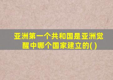 亚洲第一个共和国是亚洲觉醒中哪个国家建立的( )